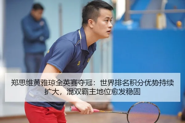 郑思维黄雅琼全英赛夺冠：世界排名积分优势持续扩大，混双霸主地位愈发稳固
