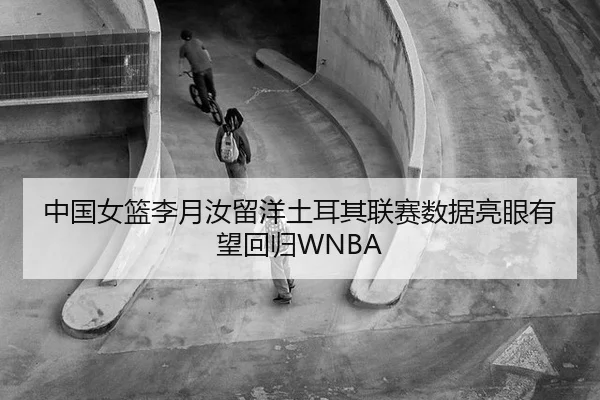 中国女篮李月汝留洋土耳其联赛数据亮眼有望回归WNBA