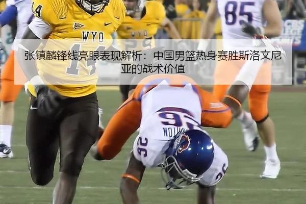 张镇麟锋线亮眼表现解析：中国男篮热身赛胜斯洛文尼亚的战术价值